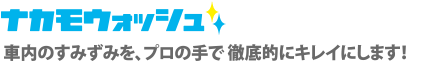 ナカモウォッシュ 車内のすみずみを、プロの手で徹底的にキレイにします！